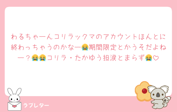 わるちゃーんコリラックマのアカウントほんとに終わっちゃうのかなー😭期間限定とかうそだよねー？😭😭コリラ・たかゆう担涙とまらず😭