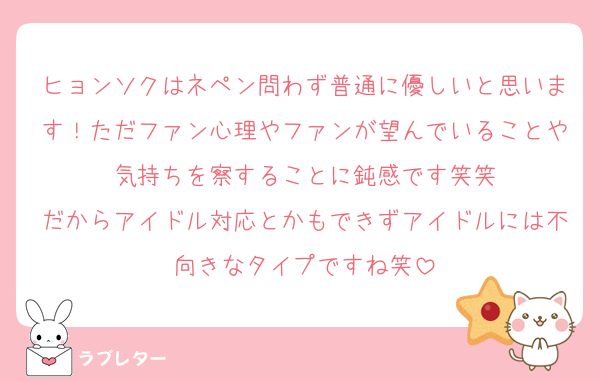 ヒョンソクはネペン問わず普通に優しいと思います！ただファン心理やファンが望んでいることや気持ちを察することに鈍感です笑笑
だからアイドル対応とかもできずアイドルには不向きなタイプですね笑