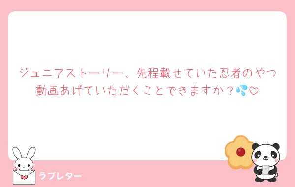 ジュニアストーリー、先程載せていた忍者のやつ動画あげていただくことできますか？💦