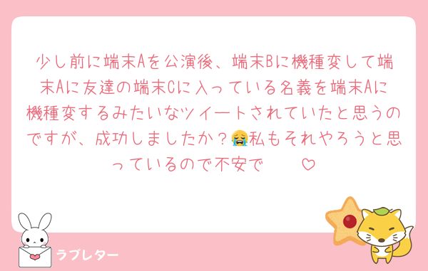 少し前に端末Aを公演後、端末Bに機種変して端末Aに友達の端末Cに入っている名義を端末Aに機種変するみたいなツイートされていたと思うのですが、成功しましたか？😭私もそれやろうと思っているので不安で🥲🥲