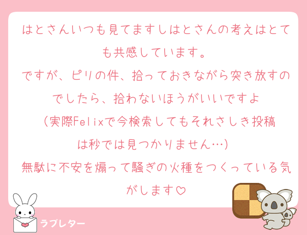 はとさんいつも見てますしはとさんの考えはとても共感しています。
ですが、ピリの件、拾っておきながら突き放すのでしたら、拾わないほうがいいですよ
（実際Felixで今検索してもそれさしき投稿は秒では見つかりません…）
無駄に不安を煽って騒ぎの火種をつくっている気がします