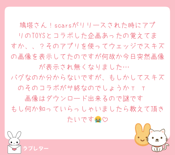 鳩塔さん！scarsがリリースされた時にアプリのTOYSとコラボした企画あったの覚えてますか、、？そのアプリを使ってウェッジでスキズの画像を表示してたのですが何故か今日突然画像が表示され無くなりました…
バグなのか分からないですが、もしかしてスキズのそのコラボがサ終なのでしょうかт т 
画像はダウンロード出来るので謎です
もし何か知っていらっしゃいましたら教えて頂きたいです😭