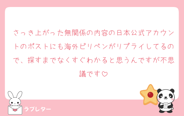 さっき上がった無関係の内容の日本公式アカウントのポストにも海外ピリペンがリプライしてるので、探すまでなくすぐわかると思うんですが不思議です