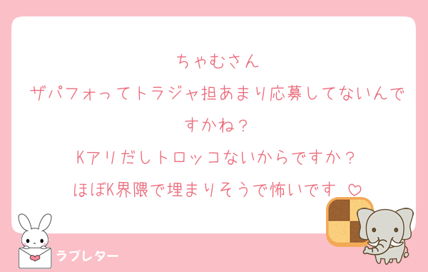 ちゃむさん
ザパフォってトラジャ担あまり応募してないんですかね？
Kアリだしトロッコないからですか？
ほぼK界隈で埋まりそうで怖いです♡