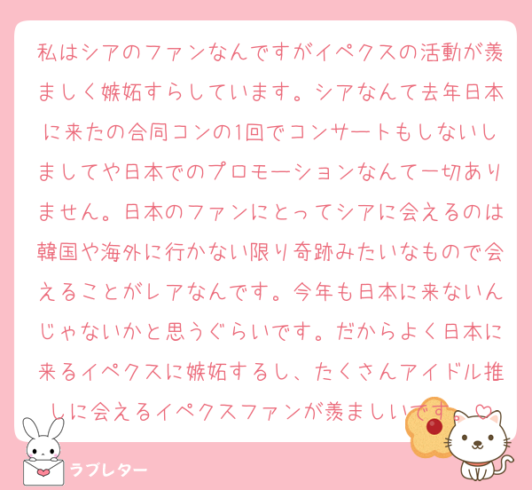 私はシアのファンなんですがイペクスの活動が羨ましく嫉妬すらしています。シアなんて去年日本に来たの合同コンの1回でコンサートもしないしましてや日本でのプロモーションなんて一切ありません。日本のファンにとってシアに会えるのは韓国や海外に行かない限り奇跡みたいなもので会えることがレアなんです。今年も日本に来ないんじゃないかと思うぐらいです。だからよく日本に来るイペクスに嫉妬するし、たくさんアイドル推しに会えるイペクスファンが羨ましいです。