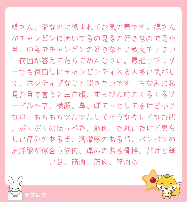 鳩さん、変なのに絡まれてお気の毒です。鳩さんがチャンビンに沸いてるの見るの好きなので見た目、中身でチャンビンの好きなとこ教えて下さい🩷何回か答えてたらごめんなさい。最近ラブレターでも遠回しにチャンビンディスる人多い気がして、ポジティブなこと聞きたいです🩷ちなみに私見た目で言うと三白眼、すっぴん時のくるくるプードルヘア、横顔、鼻、ぽてっとしてるけど小さな口、もちもちツルツルしてそうなキレイなお肌、ぷくぷくのほっぺた、筋肉、きれいだけど男らしい厚みのある手、清潔感のある爪、パツパツのお洋服が似合う筋肉、厚みのある骨格、だけど細い足、筋肉、筋肉、筋肉