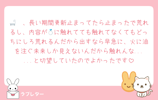 🧡🛁、長い期間更新止まってたら止まったで荒れるし、内容が💍に触れてても触れてなくてもどっちにしろ荒れるんだから出すなら早急に、火に油を注ぐ未来しか見えないんだから触れんな......と切望していたのでよかったです