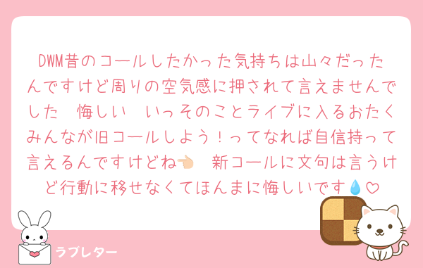 DWM昔のコールしたかった気持ちは山々だったんですけど周りの空気感に押されて言えませんでした🥲悔しい🥲いっそのことライブに入るおたくみんなが旧コールしよう！ってなれば自信持って言えるんですけどね👈🏻新コールに文句は言うけど行動に移せなくてほんまに悔しいです💧