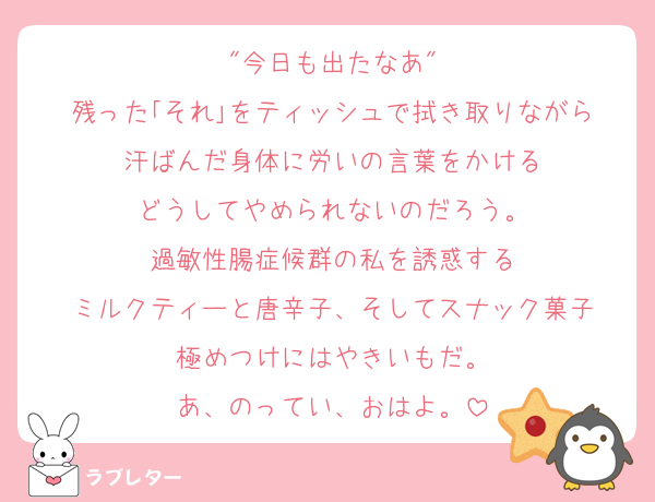 "今日も出たなあ"
残った｢それ｣をティッシュで拭き取りながら
汗ばんだ身体に労いの言葉をかける
どうしてやめられないのだろう。
過敏性腸症候群の私を誘惑する
ミルクティーと唐辛子、そしてスナック菓子
極めつけにはやきいもだ。
あ、のってい、おはよ。