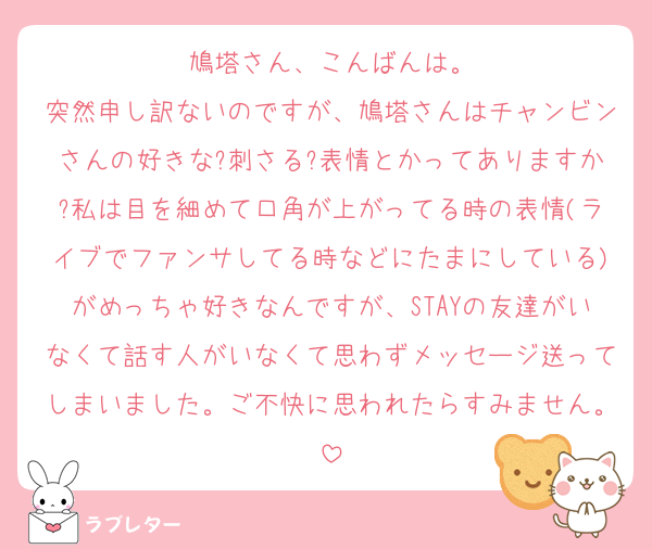 鳩塔さん、こんばんは。
突然申し訳ないのですが、鳩塔さんはチャンビンさんの好きな?刺さる?表情とかってありますか?私は目を細めて口角が上がってる時の表情(ライブでファンサしてる時などにたまにしている)がめっちゃ好きなんですが、STAYの友達がいなくて話す人がいなくて思わずメッセージ送ってしまいました。ご不快に思われたらすみません。