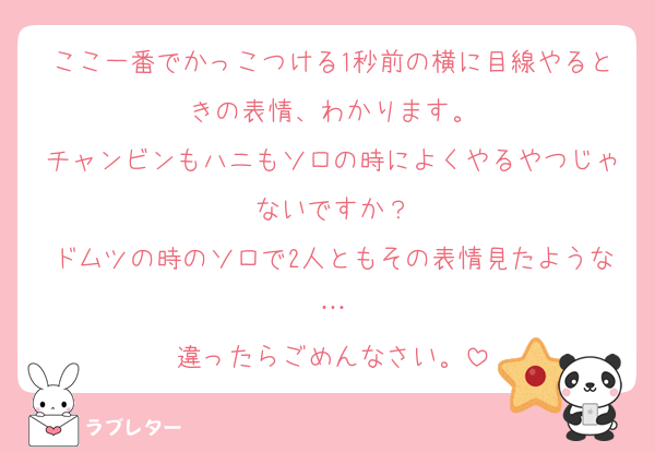 ここ一番でかっこつける1秒前の横に目線やるときの表情、わかります。
チャンビンもハニもソロの時によくやるやつじゃないですか？
ドムツの時のソロで2人ともその表情見たような…
違ったらごめんなさい。