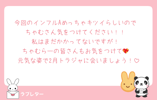 今回のインフルAめっちゃキツイらしいので
ちゃむさん気をつけてください！！
私はまだかかってないですが！
ちゃむらーの皆さんもお気をつけて💖
元気な姿で2月トラジャに会いましょう！