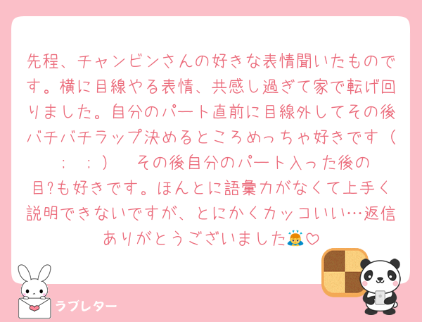 先程、チャンビンさんの好きな表情聞いたものです。横に目線やる表情、共感し過ぎて家で転げ回りました。自分のパート直前に目線外してその後バチバチラップ決めるところめっちゃ好きです（ ;  ; ）🩷その後自分のパート入った後の目?も好きです。ほんとに語彙力がなくて上手く説明できないですが、とにかくカッコいい…返信ありがとうございました🙇