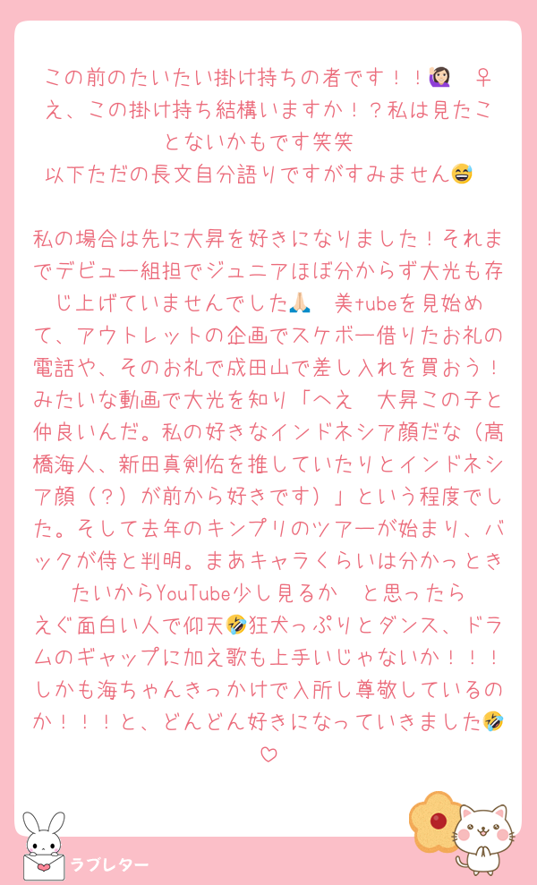 この前のたいたい掛け持ちの者です！！🙋🏻‍♀️え、この掛け持ち結構いますか！？私は見たことないかもです笑笑
以下ただの長文自分語りですがすみません😅

私の場合は先に大昇を好きになりました！それまでデビュー組担でジュニアほぼ分からず大光も存じ上げていませんでした🙏🏻美tubeを見始めて、アウトレットの企画でスケボー借りたお礼の電話や、そのお礼で成田山で差し入れを買おう！みたいな動画で大光を知り「へえ〜大昇この子と仲良いんだ。私の好きなインドネシア顔だな（髙橋海人、新田真剣佑を推していたりとインドネシア顔（？）が前から好きです）」という程度でした。そして去年のキンプリのツアーが始まり、バックが侍と判明。まあキャラくらいは分かっときたいからYouTube少し見るか〜と思ったらえぐ面白い人で仰天🤣狂犬っぷりとダンス、ドラムのギャップに加え歌も上手いじゃないか！！！しかも海ちゃんきっかけで入所し尊敬しているのか！！！と、どんどん好きになっていきました🤣