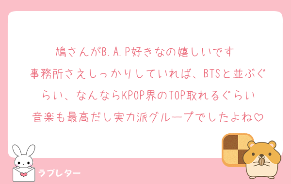 鳩さんがB.A.P好きなの嬉しいです☺️
事務所さえしっかりしていれば、BTSと並ぶぐらい、なんならKPOP界のTOP取れるぐらい音楽も最高だし実力派グループでしたよね
