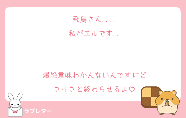 飛鳥さん....
私がエルです..


爆絶意味わかんないんですけど
さっさと終わらせるよ