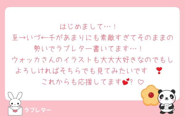 はじめまして…！
至→いづ←千があまりにも素敵すぎてそのままの勢いでラブレター書いてます…！
ウォッカさんのイラストも大大大好きなのでもしよろしければそちらでも見てみたいです❣️😭
これからも応援してます💕✨