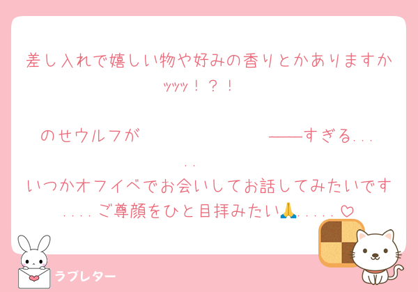 差し入れで嬉しい物や好みの香りとかありますかｯｯｯ！？！

のせウルフが𝑩𝑰𝑮 𝑳𝑶𝑽𝑬――すぎる.....‪🫶
いつかオフイベでお会いしてお話してみたいです....ご尊顔をひと目拝みたい🙏.....