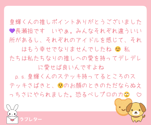 皇輝くんの推しポイントありがとうございました🤍長瀬担です💜いやぁ。みんなそれぞれ違ういい所があるし、それぞれのアイドルを感じて、それはもう幸せでなりませんでしたね☺️🙂‍↕️私たちは私たちなりの推しへの愛を持ってデレデレに愛せば良いんですよね☺️
p.s.皇輝くんのステッキ持ってるところのステッキさばきと、😯のお顔のときのただならぬえっちさにやられました。恐るべしプロの力🤨🙄