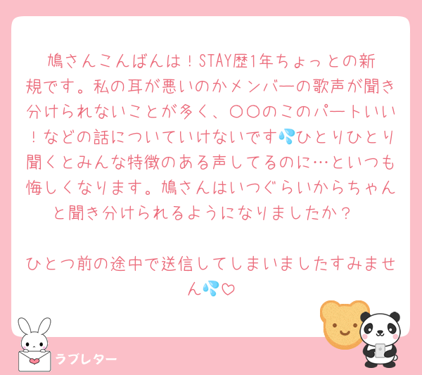 鳩さんこんばんは！STAY歴1年ちょっとの新規です。私の耳が悪いのかメンバーの歌声が聞き分けられないことが多く、〇〇のこのパートいい！などの話についていけないです💦ひとりひとり聞くとみんな特徴のある声してるのに…といつも悔しくなります。鳩さんはいつぐらいからちゃんと聞き分けられるようになりましたか？

ひとつ前の途中で送信してしまいましたすみません💦
