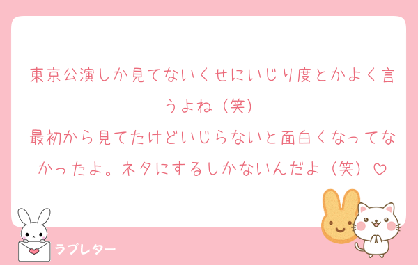 東京公演しか見てないくせにいじり度とかよく言うよね（笑）
最初から見てたけどいじらないと面白くなってなかったよ。ネタにするしかないんだよ（笑）