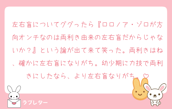 左右盲についてググったら『ロロノア・ゾロが方向オンチなのは両利き由来の左右盲だからじゃないか？』という論が出て来て笑った。両利きはね、確かに左右盲になりがち。幼少期に力技で両利きにしたなら、より左右盲なりがち。