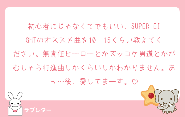 初心者にじゃなくてでもいい、SUPER EIGHTのオススメ曲を10〜15くらい教えてください。無責任ヒーローとかズッコケ男道とかがむしゃら行進曲しかくらいしかわかりません。あっ…後、愛してまーす。