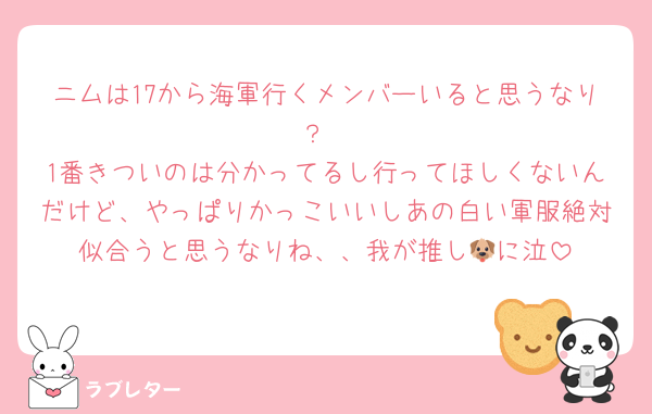 ニムは17から海軍行くメンバーいると思うなり？
1番きついのは分かってるし行ってほしくないんだけど、やっぱりかっこいいしあの白い軍服絶対似合うと思うなりね、、我が推し🐶に泣