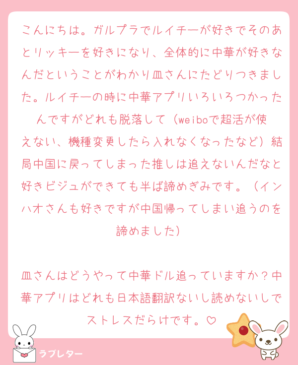こんにちは。ガルプラでルイチーが好きでそのあとリッキーを好きになり、全体的に中華が好きなんだということがわかり皿さんにたどりつきました。ルイチーの時に中華アプリいろいろつかったんですがどれも脱落して（weiboで超活が使えない、機種変更したら入れなくなったなど）結局中国に戻ってしまった推しは追えないんだなと好きビジュができても半ば諦めぎみです。（インハオさんも好きですが中国帰ってしまい追うのを諦めました）

皿さんはどうやって中華ドル追っていますか？中華アプリはどれも日本語翻訳ないし読めないしでストレスだらけです。