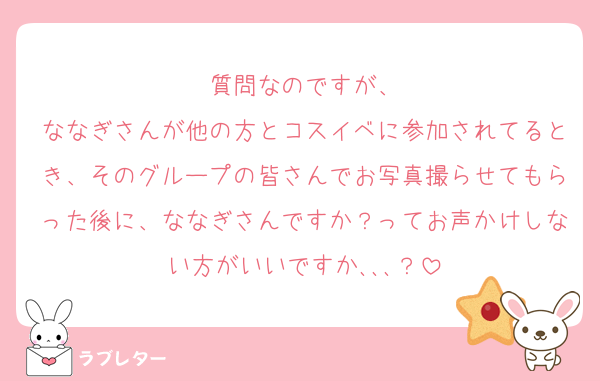 質問なのですが、
ななぎさんが他の方とコスイベに参加されてるとき、そのグループの皆さんでお写真撮らせてもらった後に、ななぎさんですか？ってお声かけしない方がいいですか､､､？