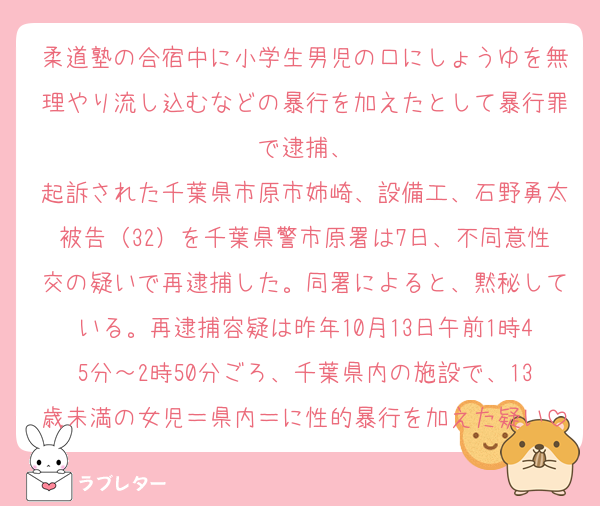 柔道塾の合宿中に小学生男児の口にしょうゆを無理やり流し込むなどの暴行を加えたとして暴行罪で逮捕、
起訴された千葉県市原市姉崎、設備工、石野勇太被告（32）を千葉県警市原署は7日、不同意性交の疑いで再逮捕した。同署によると、黙秘している。再逮捕容疑は昨年10月13日午前1時45分～2時50分ごろ、千葉県内の施設で、13歳未満の女児＝県内＝に性的暴行を加えた疑い