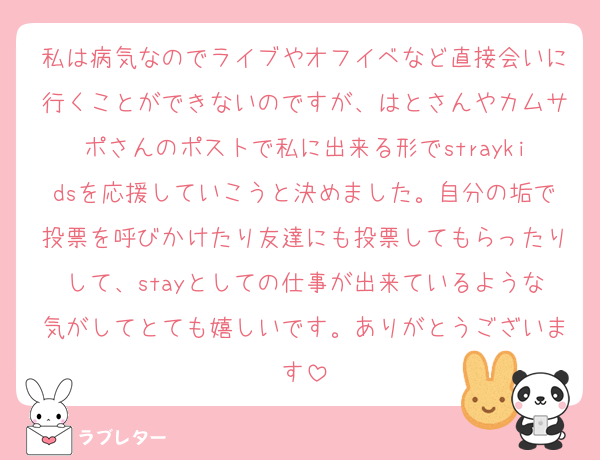 私は病気なのでライブやオフイベなど直接会いに行くことができないのですが、はとさんやカムサポさんのポストで私に出来る形でstraykidsを応援していこうと決めました。自分の垢で投票を呼びかけたり友達にも投票してもらったりして、stayとしての仕事が出来ているような気がしてとても嬉しいです。ありがとうございます