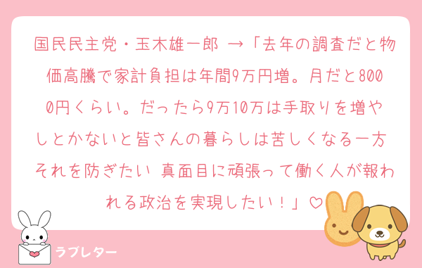 国民民主党・玉木雄一郎 →「去年の調査だと物価高騰で家計負担は年間9万円増。月だと8000円くらい。だったら9万10万は手取りを増やしとかないと皆さんの暮らしは苦しくなる一方 それを防ぎたい 真面目に頑張って働く人が報われる政治を実現したい！」