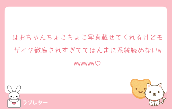 はおちゃんちょこちょこ写真載せてくれるけどモザイク徹底されすぎててほんまに系統読めないwwwwwww