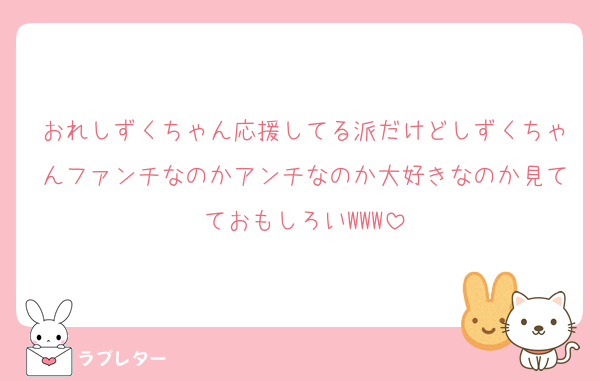 おれしずくちゃん応援してる派だけどしずくちゃんファンチなのかアンチなのか大好きなのか見てておもしろいWWW