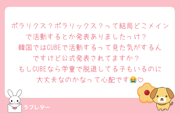 ポラリクス？ポラリックス？って結局どこメインで活動するとか発表ありましたっけ？
韓国ではCUBEで活動するって見た気がするんですけど公式発表されてますか？
もしCUBEなら学童で脱退してる子もいるのに大丈夫なのかなって心配です😭