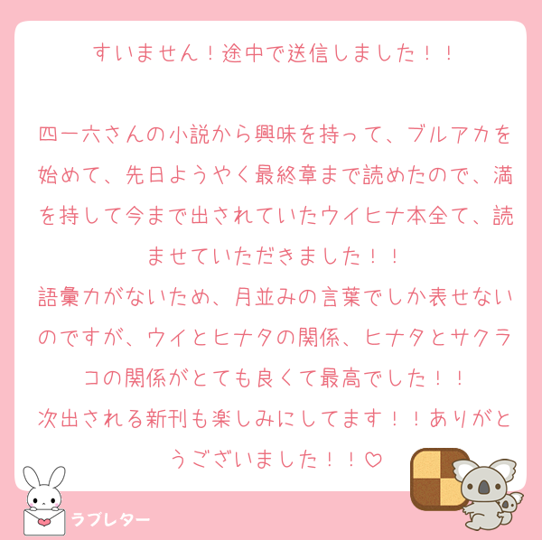 すいません！途中で送信しました！！

四一六さんの小説から興味を持って、ブルアカを始めて、先日ようやく最終章まで読めたので、満を持して今まで出されていたウイヒナ本全て、読ませていただきました！！
語彙力がないため、月並みの言葉でしか表せないのですが、ウイとヒナタの関係、ヒナタとサクラコの関係がとても良くて最高でした！！
次出される新刊も楽しみにしてます！！ありがとうございました！！