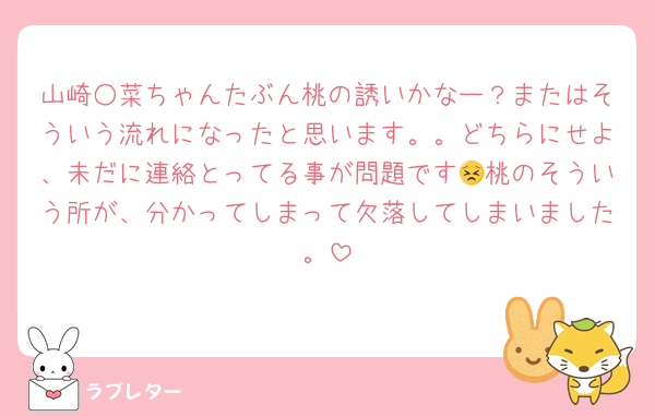 山崎○菜ちゃんたぶん桃の誘いかなー？またはそういう流れになったと思います。。どちらにせよ、未だに連絡とってる事が問題です😣桃のそういう所が、分かってしまって欠落してしまいました。