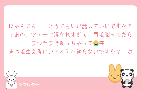 にゃんさんー！どうでもいい話していいですか？？あの、ツアーに浮かれすぎて、眉毛剃ってたらまつ毛まで剃っちゃって😭笑
まつ毛生えるいいアイテム知らないですか？🥺
