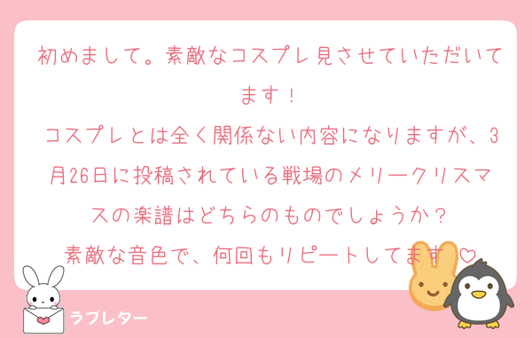 初めまして。素敵なコスプレ見させていただいてます！
コスプレとは全く関係ない内容になりますが、3月26日に投稿されている戦場のメリークリスマスの楽譜はどちらのものでしょうか？
素敵な音色で、何回もリピートしてます♡
