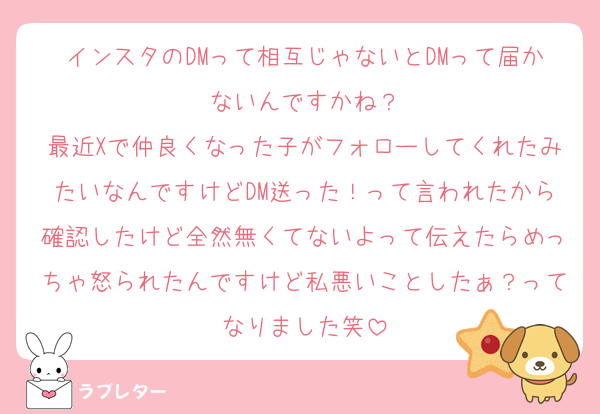 インスタのDMって相互じゃないとDMって届かないんですかね？
最近Xで仲良くなった子がフォローしてくれたみたいなんですけどDM送った！って言われたから確認したけど全然無くてないよって伝えたらめっちゃ怒られたんですけど私悪いことしたぁ？ってなりました笑