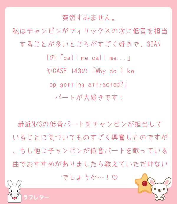 突然すみません。
私はチャンビンがフィリックスの次に低音を担当することが多いところがすごく好きで、GIANTの「call me call me...」やCASE 143の「Why do I keep getting attracted?」パートが大好きです！

最近N/Sの低音パートをチャンビンが担当していることに気づいてものすごく興奮したのですが、もし他にチャンビンが低音パートを歌っている曲でおすすめがありましたら教えていただけないでしょうか…！