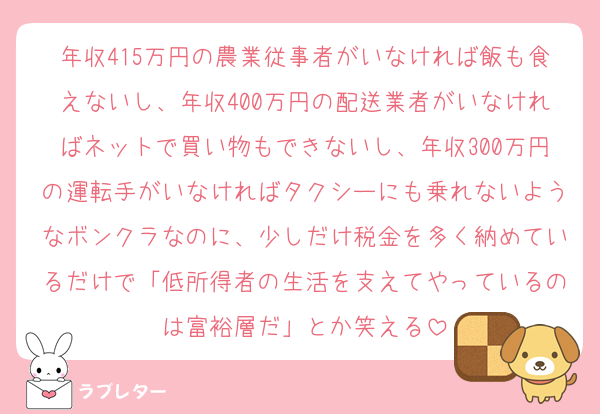 年収415万円の農業従事者がいなければ飯も食えないし、年収400万円の配送業者がいなければネットで買い物もできないし、年収300万円の運転手がいなければタクシーにも乗れないようなボンクラなのに、少しだけ税金を多く納めているだけで「低所得者の生活を支えてやっているのは富裕層だ」とか笑える