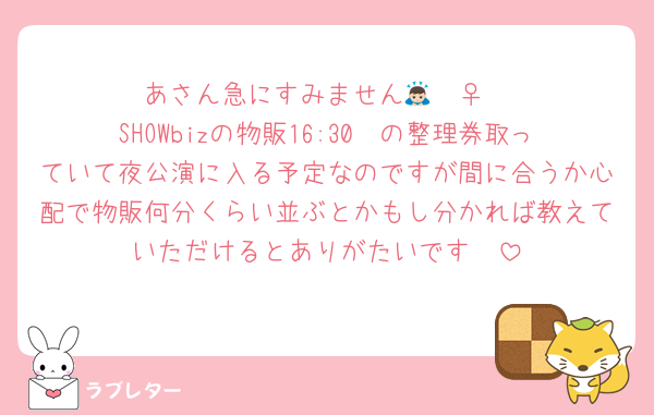 あさん急にすみません🙇🏻‍♀️
SHOWbizの物販16:30〜の整理券取っていて夜公演に入る予定なのですが間に合うか心配で物販何分くらい並ぶとかもし分かれば教えていただけるとありがたいです🥲