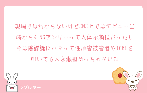 現場ではわからないけどSNS上ではデビュー当時からKINGアンリーって大体永瀬担だったし今は陰謀論にハマって性加害被害者やTOBEを叩いてる人永瀬担めっちゃ多い