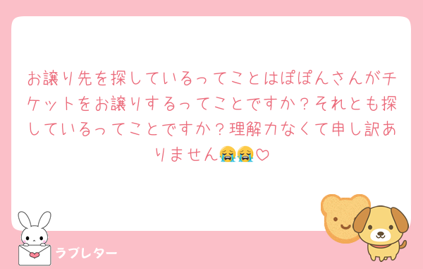 お譲り先を探しているってことはぽぽんさんがチケットをお譲りするってことですか？それとも探しているってことですか？理解力なくて申し訳ありません😭😭