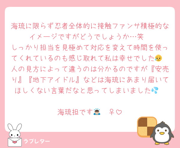 海琉に限らず忍者全体的に接触ファンサ積極的なイメージですがどうでしょうか…笑
しっかり担当を見極めて対応を変えて時間を使ってくれているのも感じ取れて私は幸せでした😥
人の見方によって違うのは分かるのですが『安売り』『地下アイドル』などは海琉にあまり届いてほしくない言葉だなと思ってしまいました💦

海琉担です🙇🏻‍♀️