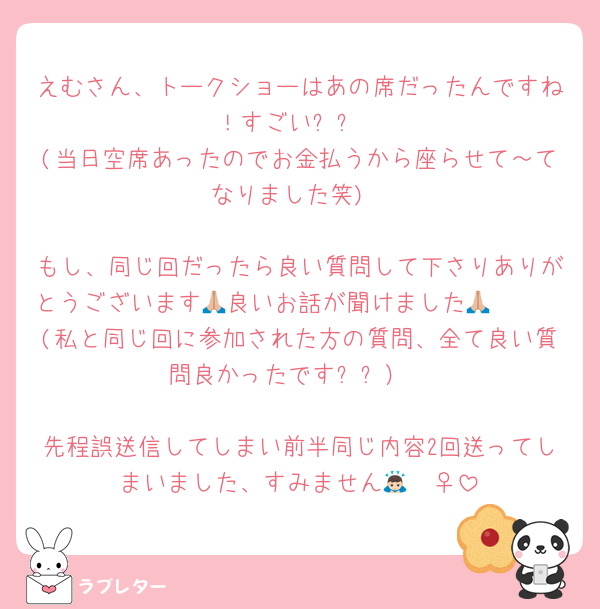 えむさん、トークショーはあの席だったんですね！すごい✨✨
(当日空席あったのでお金払うから座らせて～てなりました笑)

もし、同じ回だったら良い質問して下さりありがとうございます🥰良いお話が聞けました🙏🏼🙏🏼(私と同じ回に参加された方の質問、全て良い質問良かったです✨✨）

先程誤送信してしまい前半同じ内容2回送ってしまいました、すみません🙇🏻‍♀️