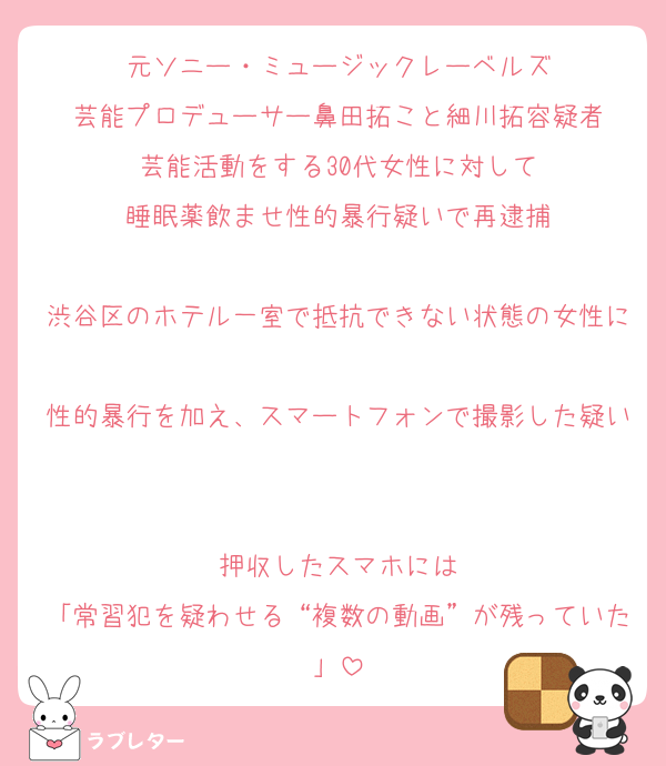 元ソニー・ミュージックレーベルズ
芸能プロデューサー鼻田拓こと細川拓容疑者
芸能活動をする30代女性に対して
睡眠薬飲ませ性的暴行疑いで再逮捕

渋谷区のホテル一室で抵抗できない状態の女性に
性的暴行を加え、スマートフォンで撮影した疑い

押収したスマホには
「常習犯を疑わせる“複数の動画”が残っていた」