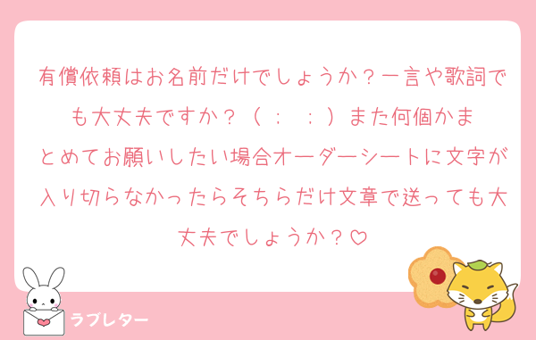 有償依頼はお名前だけでしょうか？一言や歌詞でも大丈夫ですか？（ ;  ; ）また何個かまとめてお願いしたい場合オーダーシートに文字が入り切らなかったらそちらだけ文章で送っても大丈夫でしょうか？